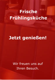 Frische Frühlingsküche    Jetzt genießen!     Wir freuen uns auf Ihren Besuch.